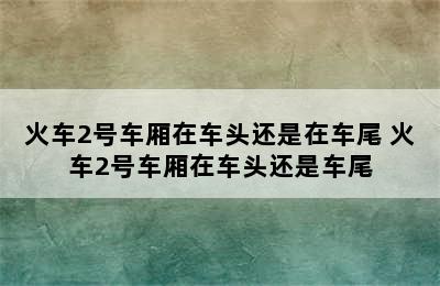 火车2号车厢在车头还是在车尾 火车2号车厢在车头还是车尾